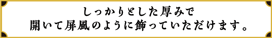 しっかりとした厚みで開いて屏風のように飾っていただけます。