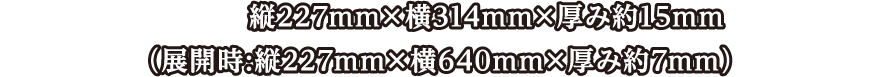 サイズ:縦227mm×横314mm×厚み約15mm （展開時:縦227mm×横640mm×厚み約7mm）