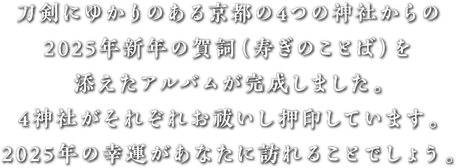 刀剣にゆかりのある京都の4つの神社からの2025年新年の賀詞（寿ぎのことば）を添えた御朱印紙アルバムが完成しました。4神社がそれぞれお祓いし押印しています。2025年の幸運があなたに訪れることでしょう。